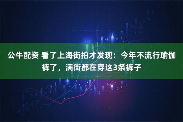 公牛配资 看了上海街拍才发现：今年不流行瑜伽裤了，满街都在穿这3条裤子