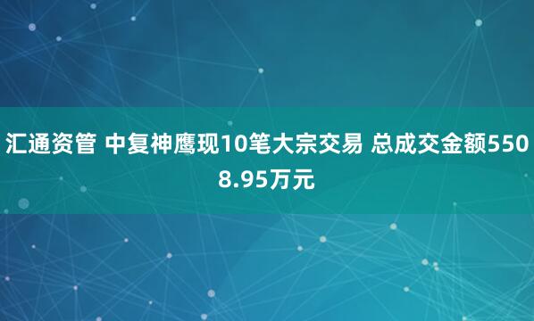 汇通资管 中复神鹰现10笔大宗交易 总成交金额5508.95万元