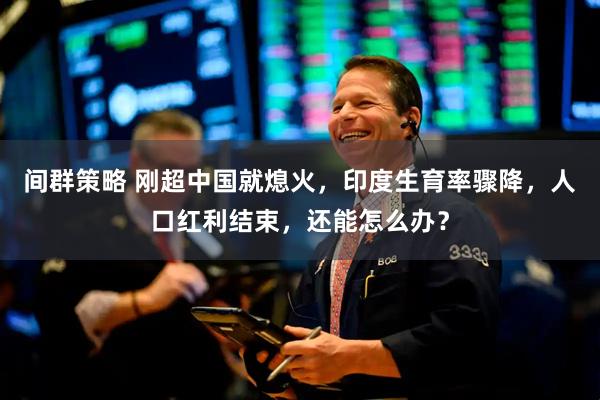 间群策略 刚超中国就熄火，印度生育率骤降，人口红利结束，还能怎么办？